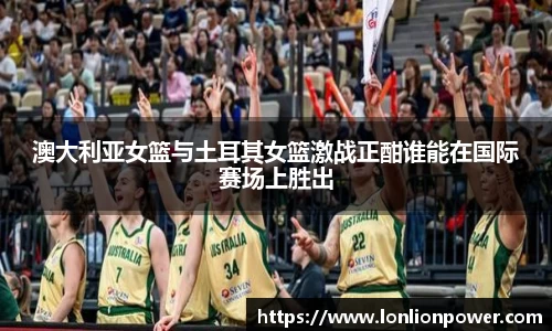 澳大利亚女篮与土耳其女篮激战正酣谁能在国际赛场上胜出